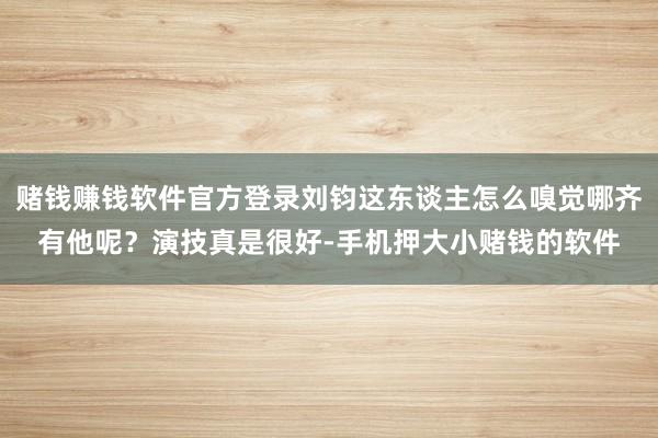赌钱赚钱软件官方登录刘钧这东谈主怎么嗅觉哪齐有他呢？演技真是很好-手机押大小赌钱的软件