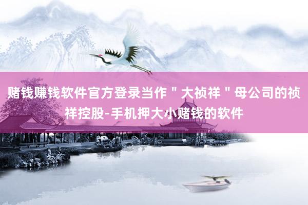 赌钱赚钱软件官方登录当作＂大祯祥＂母公司的祯祥控股-手机押大小赌钱的软件