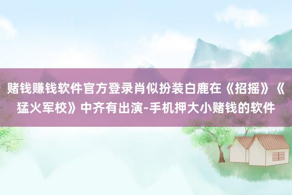 赌钱赚钱软件官方登录肖似扮装白鹿在《招摇》《猛火军校》中齐有出演-手机押大小赌钱的软件