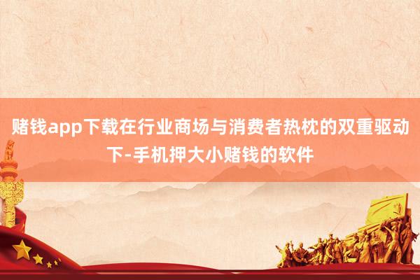 赌钱app下载在行业商场与消费者热枕的双重驱动下-手机押大小赌钱的软件