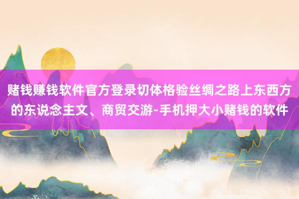 赌钱赚钱软件官方登录切体格验丝绸之路上东西方的东说念主文、商贸交游-手机押大小赌钱的软件