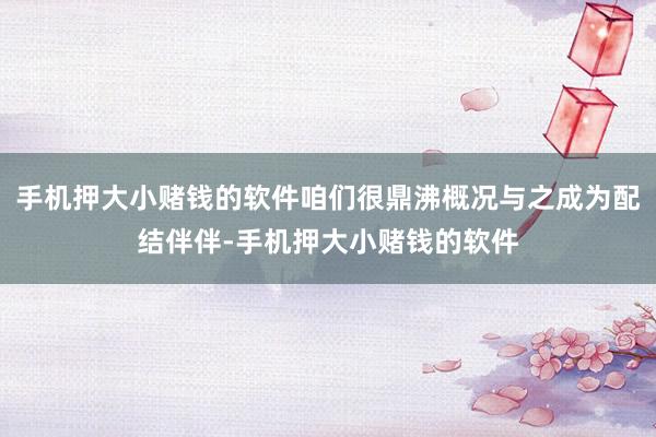 手机押大小赌钱的软件咱们很鼎沸概况与之成为配结伴伴-手机押大小赌钱的软件