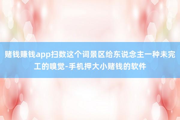 赌钱赚钱app扫数这个词景区给东说念主一种未完工的嗅觉-手机押大小赌钱的软件