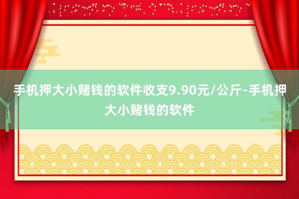 手机押大小赌钱的软件收支9.90元/公斤-手机押大小赌钱的软件
