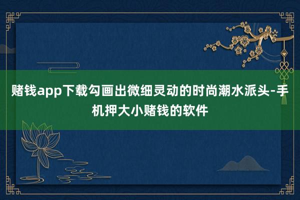 赌钱app下载勾画出微细灵动的时尚潮水派头-手机押大小赌钱的软件