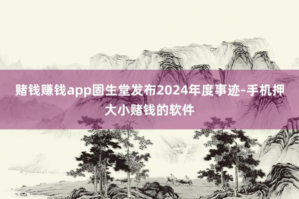 赌钱赚钱app固生堂发布2024年度事迹-手机押大小赌钱的软件