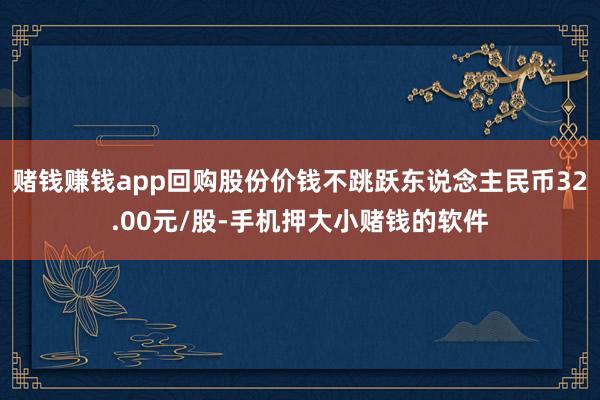 赌钱赚钱app回购股份价钱不跳跃东说念主民币32.00元/股-手机押大小赌钱的软件