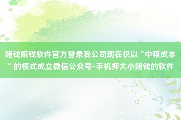 赌钱赚钱软件官方登录我公司现在仅以“中粮成本”的模式成立微信公众号-手机押大小赌钱的软件