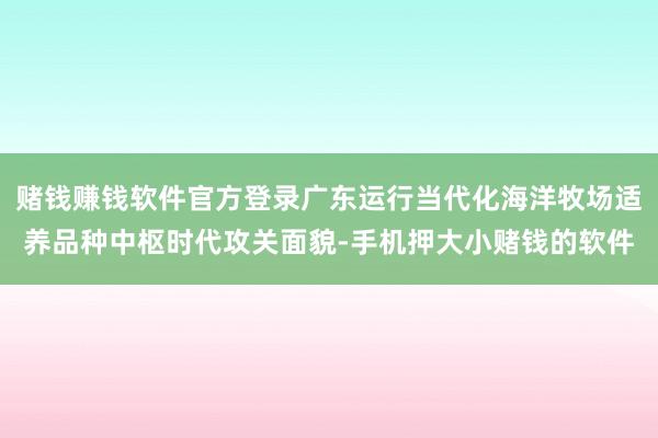 赌钱赚钱软件官方登录广东运行当代化海洋牧场适养品种中枢时代攻关面貌-手机押大小赌钱的软件