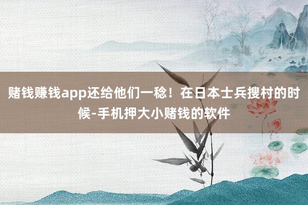 赌钱赚钱app还给他们一稔！在日本士兵搜村的时候-手机押大小赌钱的软件