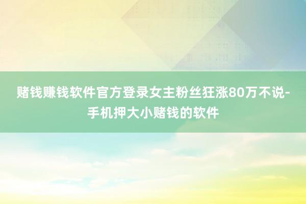赌钱赚钱软件官方登录女主粉丝狂涨80万不说-手机押大小赌钱的软件