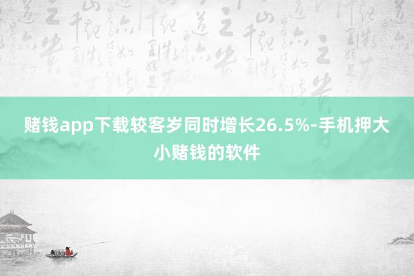 赌钱app下载较客岁同时增长26.5%-手机押大小赌钱的软件