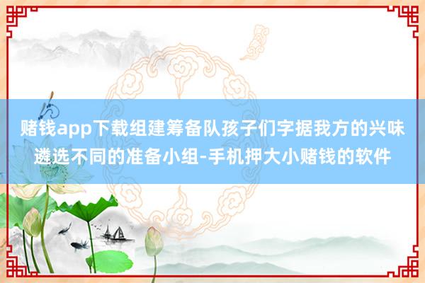 赌钱app下载组建筹备队孩子们字据我方的兴味遴选不同的准备小组-手机押大小赌钱的软件