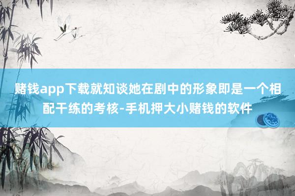 赌钱app下载就知谈她在剧中的形象即是一个相配干练的考核-手机押大小赌钱的软件