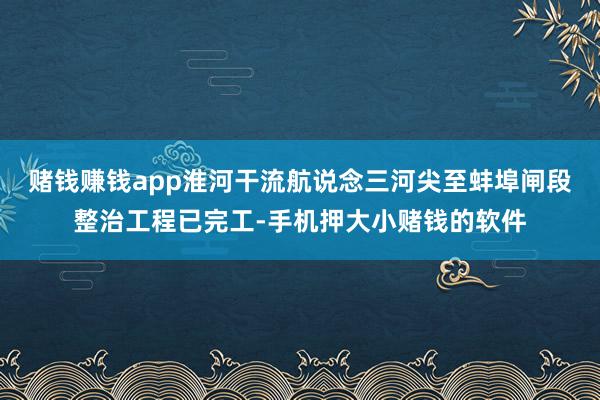 赌钱赚钱app淮河干流航说念三河尖至蚌埠闸段整治工程已完工-手机押大小赌钱的软件