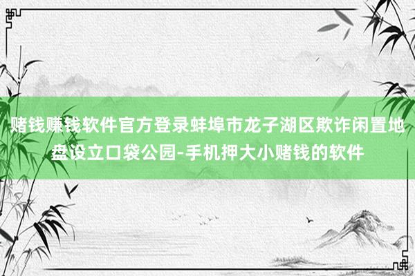 赌钱赚钱软件官方登录蚌埠市龙子湖区欺诈闲置地盘设立口袋公园-手机押大小赌钱的软件