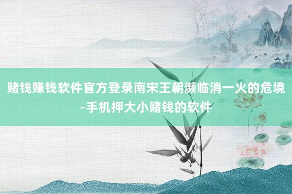 赌钱赚钱软件官方登录南宋王朝濒临消一火的危境-手机押大小赌钱的软件