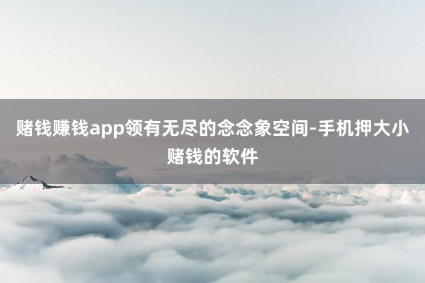 赌钱赚钱app领有无尽的念念象空间-手机押大小赌钱的软件