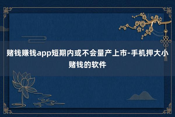 赌钱赚钱app短期内或不会量产上市-手机押大小赌钱的软件