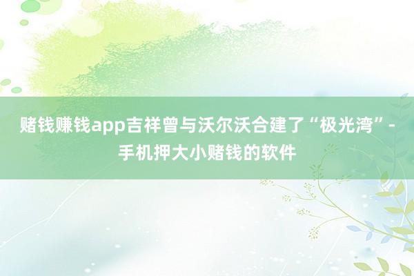 赌钱赚钱app吉祥曾与沃尔沃合建了“极光湾”-手机押大小赌钱的软件