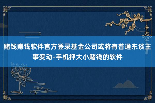 赌钱赚钱软件官方登录基金公司或将有普通东谈主事变动-手机押大小赌钱的软件