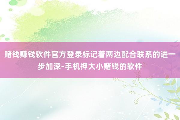 赌钱赚钱软件官方登录标记着两边配合联系的进一步加深-手机押大小赌钱的软件