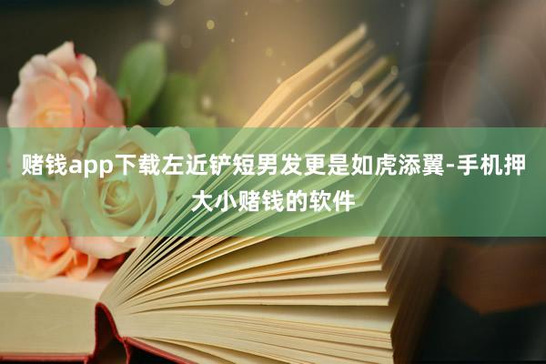 赌钱app下载左近铲短男发更是如虎添翼-手机押大小赌钱的软件