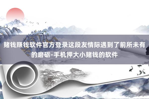 赌钱赚钱软件官方登录这段友情际遇到了前所未有的磨砺-手机押大小赌钱的软件