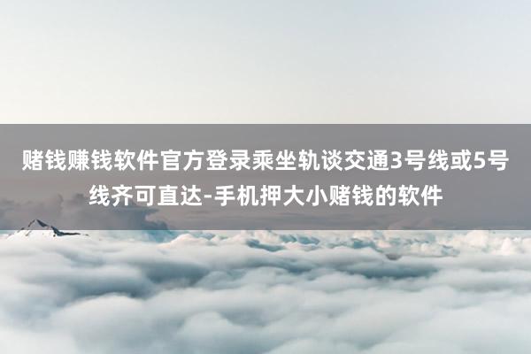 赌钱赚钱软件官方登录乘坐轨谈交通3号线或5号线齐可直达-手机押大小赌钱的软件