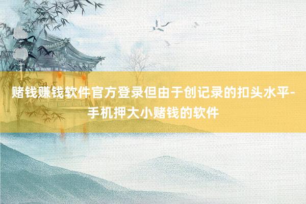 赌钱赚钱软件官方登录但由于创记录的扣头水平-手机押大小赌钱的软件