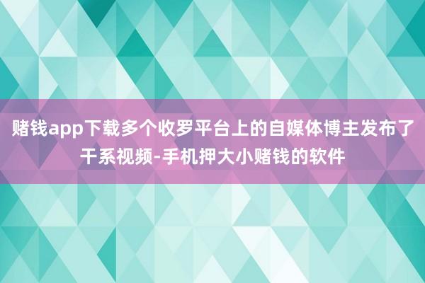 赌钱app下载多个收罗平台上的自媒体博主发布了干系视频-手机押大小赌钱的软件