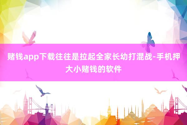 赌钱app下载往往是拉起全家长幼打混战-手机押大小赌钱的软件