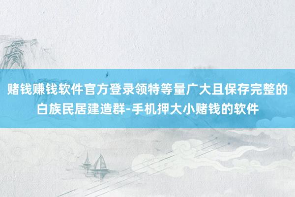 赌钱赚钱软件官方登录领特等量广大且保存完整的白族民居建造群-手机押大小赌钱的软件