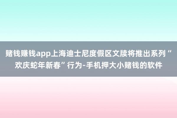赌钱赚钱app上海迪士尼度假区文牍将推出系列“欢庆蛇年新春”行为-手机押大小赌钱的软件