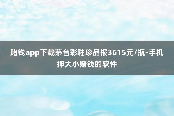 赌钱app下载茅台彩釉珍品报3615元/瓶-手机押大小赌钱的软件
