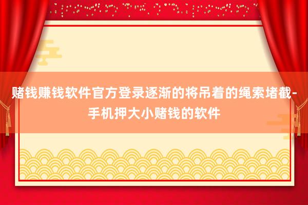 赌钱赚钱软件官方登录逐渐的将吊着的绳索堵截-手机押大小赌钱的软件