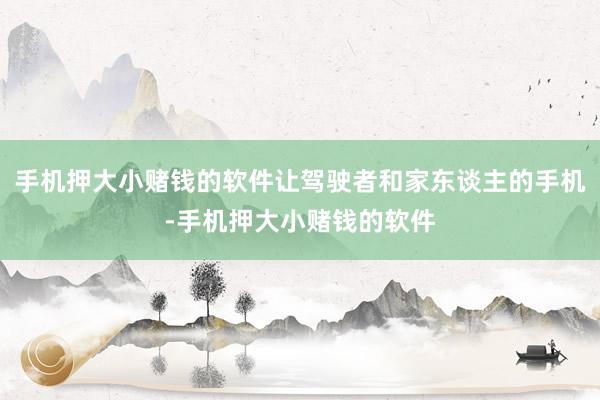 手机押大小赌钱的软件让驾驶者和家东谈主的手机-手机押大小赌钱的软件