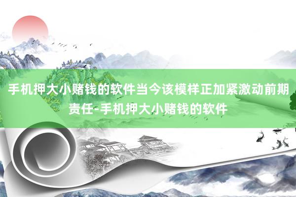 手机押大小赌钱的软件当今该模样正加紧激动前期责任-手机押大小赌钱的软件