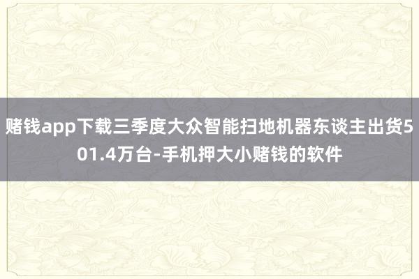 赌钱app下载三季度大众智能扫地机器东谈主出货501.4万台-手机押大小赌钱的软件