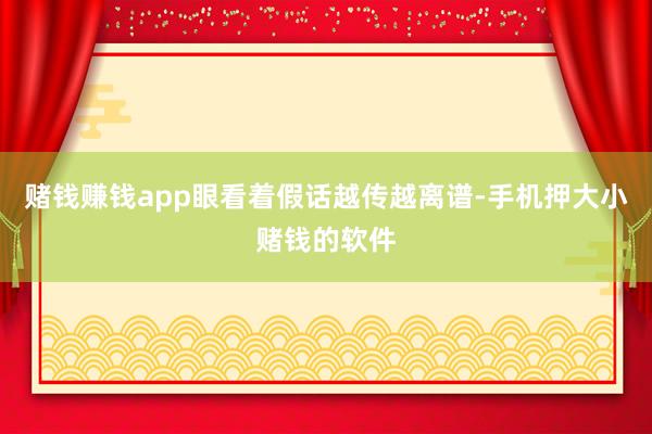 赌钱赚钱app眼看着假话越传越离谱-手机押大小赌钱的软件