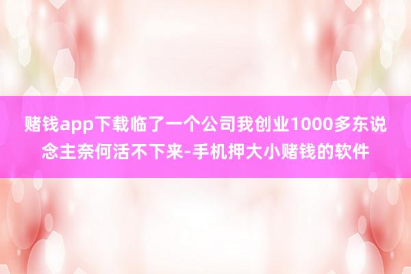 赌钱app下载临了一个公司我创业1000多东说念主奈何活不下来-手机押大小赌钱的软件