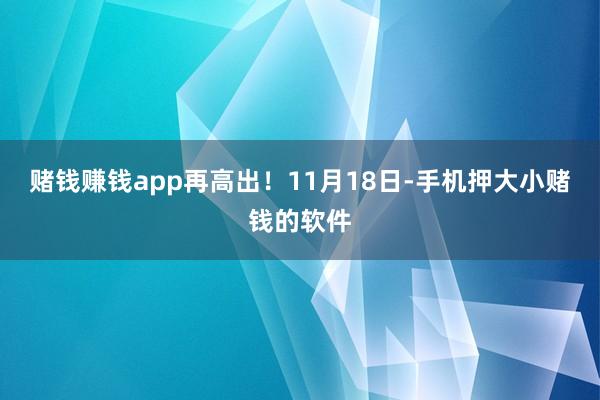 赌钱赚钱app再高出！11月18日-手机押大小赌钱的软件