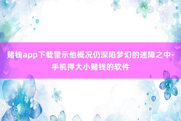 赌钱app下载警示他概况仍深陷梦幻的迷障之中-手机押大小赌钱的软件
