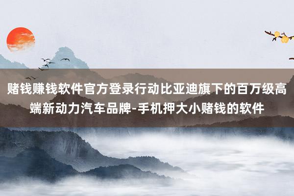 赌钱赚钱软件官方登录行动比亚迪旗下的百万级高端新动力汽车品牌-手机押大小赌钱的软件