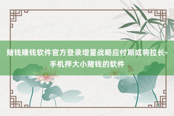 赌钱赚钱软件官方登录增量战略应付期或将拉长-手机押大小赌钱的软件