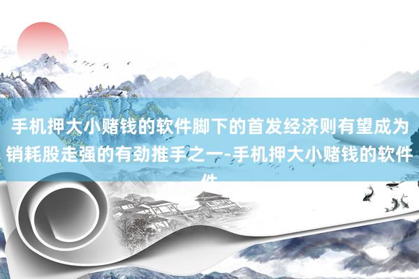 手机押大小赌钱的软件脚下的首发经济则有望成为销耗股走强的有劲推手之一-手机押大小赌钱的软件