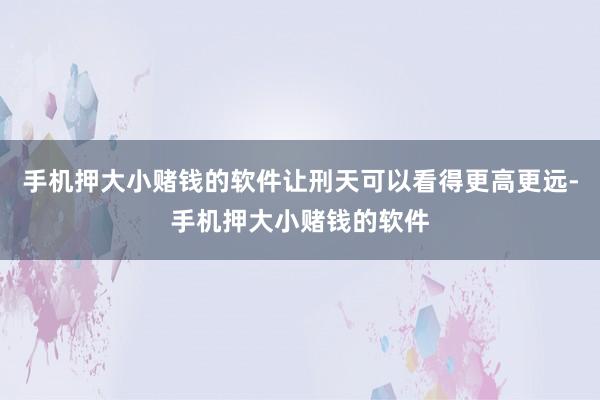手机押大小赌钱的软件让刑天可以看得更高更远-手机押大小赌钱的软件