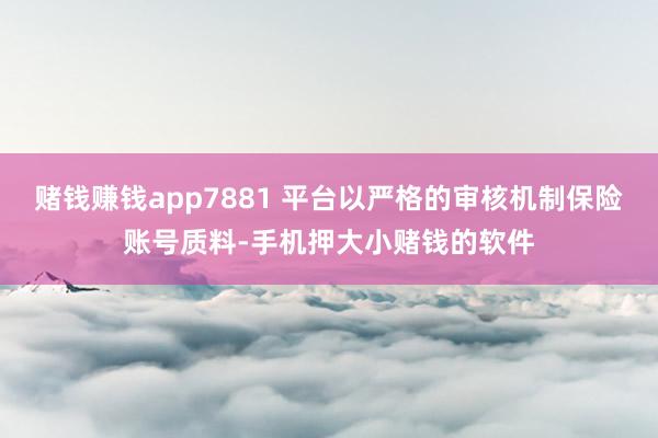赌钱赚钱app7881 平台以严格的审核机制保险账号质料-手机押大小赌钱的软件