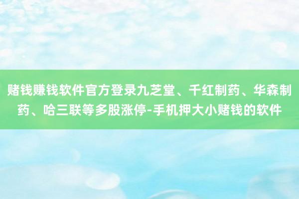 赌钱赚钱软件官方登录九芝堂、千红制药、华森制药、哈三联等多股涨停-手机押大小赌钱的软件