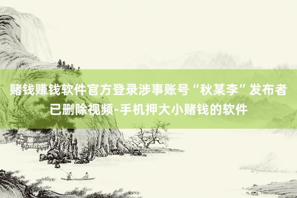 赌钱赚钱软件官方登录涉事账号“秋某李”发布者已删除视频-手机押大小赌钱的软件